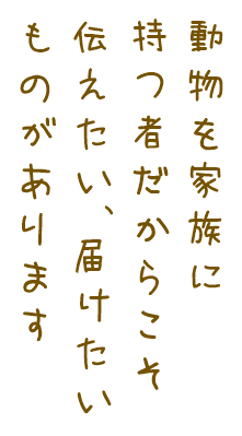 動物を家族に持つ者だからこそ伝えたい、届けたいものがあります